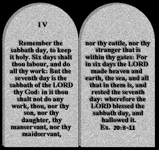 ALT TEXT - Remember the sabbath day, to keep it holy.
 Six days shalt you labour, and do all your work:
 But the seventh day is the sabbath of the LORD your God: in it you shalt not do any work, you, nor your son, nor your daughter, your manservant, nor your maidservant, nor your cattle, nor your stranger that is within your gates:
 	For in six days the LORD made heaven and earth, the sea, and all that in them is, and rested the seventh day: wherefore the LORD blessed the sabbath day, and hallowed it.  Ex.20:8-11